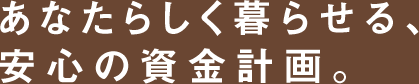 あなたらしく暮らせる、安心の資金計画。